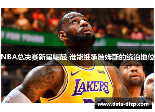 NBA总决赛新星崛起 谁能继承詹姆斯的统治地位