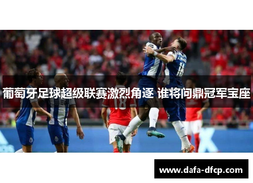 葡萄牙足球超级联赛激烈角逐 谁将问鼎冠军宝座