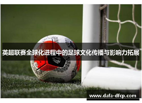 英超联赛全球化进程中的足球文化传播与影响力拓展